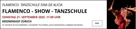 FLAMENCO- TANZSCHULE SINA DE ALICIA                FLAMENCO - SHOW - TANZSCHULE SONNTAG 21. SEPTEMBER 2025. 17.00 UHR KRONENHOF ZÜRICH ES TANZEN SCHÜLERINNEN / MUSIKER: PUCHERO, JUAN GRANADOS, DAMJAN ROZANEC   Info