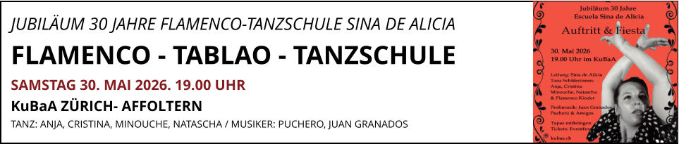 JUBILÄUM 30 JAHRE FLAMENCO-TANZSCHULE SINA DE ALICIA              FLAMENCO - TABLAO - TANZSCHULE SAMSTAG 30. MAI 2026. 19.00 UHR   KuBaA ZÜRICH- AFFOLTERN  TANZ: ANJA, CRISTINA, MINOUCHE, NATASCHA / MUSIKER: PUCHERO, JUAN GRANADOS