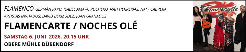 FLAMENCO GERMÁN PAPU, ISABEL AMAYA, PUCHERO, NATI HERRERÍAS, NATY CABRERA ARTISTAS INVITADOS: DAVID BERMÚDEZ, JUAN GRANADOS FLAMENCARTE / NOCHES OLÉ			     SAMSTAG 6. JUNI  2026. 20.15 UHR OBERE MÜHLE DÜBENDORF
