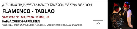 JUBILÄUM 30 JAHRE FLAMENCO-TANZSCHULE SINA DE ALICIA                FLAMENCO - TABLAO  SAMSTAG 30. MAI 2026. 19.00 UHR   KuBaA ZÜRICH-AFFOLTERN  TANZ: ANJA, CRISTINA, MINOUCHE, NATASCHA / MUSIKER: PUCHERO, JUAN GRANADOS  Info